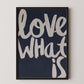 Love What Is contemporary typography poster in white lettering on dark background, framed inspirational wall art.